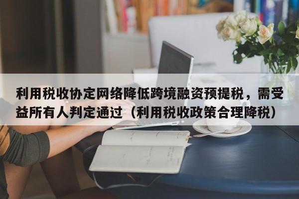 利用税收协定网络降低跨境融资预提税，需受益所有人判定通过（利用税收政策合理降税）-第1张图片-深圳中创商业咨询